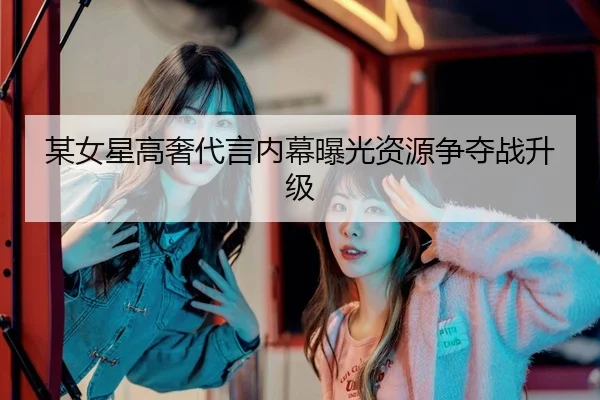 某女星高奢代言内幕曝光资源争夺战升级